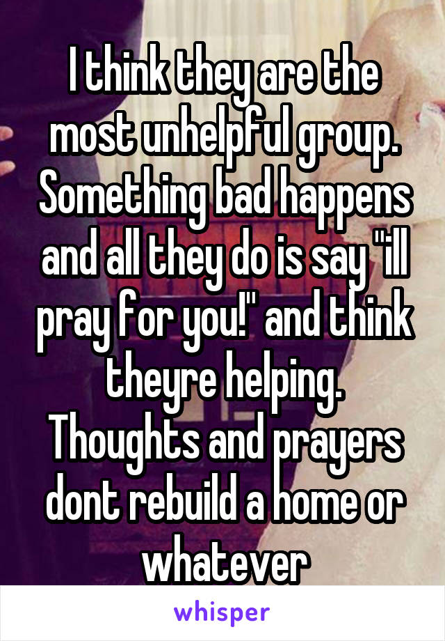 I think they are the most unhelpful group. Something bad happens and all they do is say "ill pray for you!" and think theyre helping. Thoughts and prayers dont rebuild a home or whatever