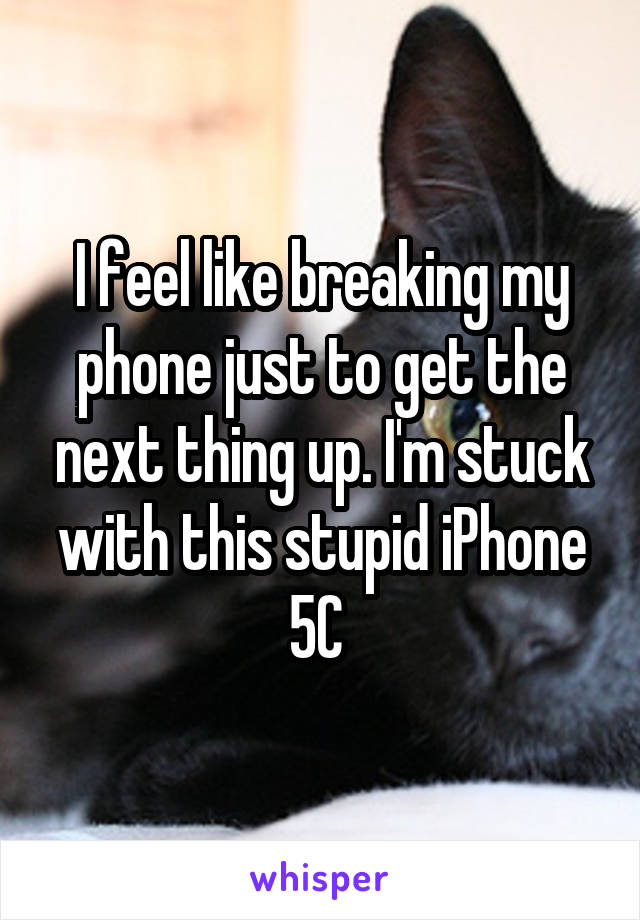I feel like breaking my phone just to get the next thing up. I'm stuck with this stupid iPhone 5C 