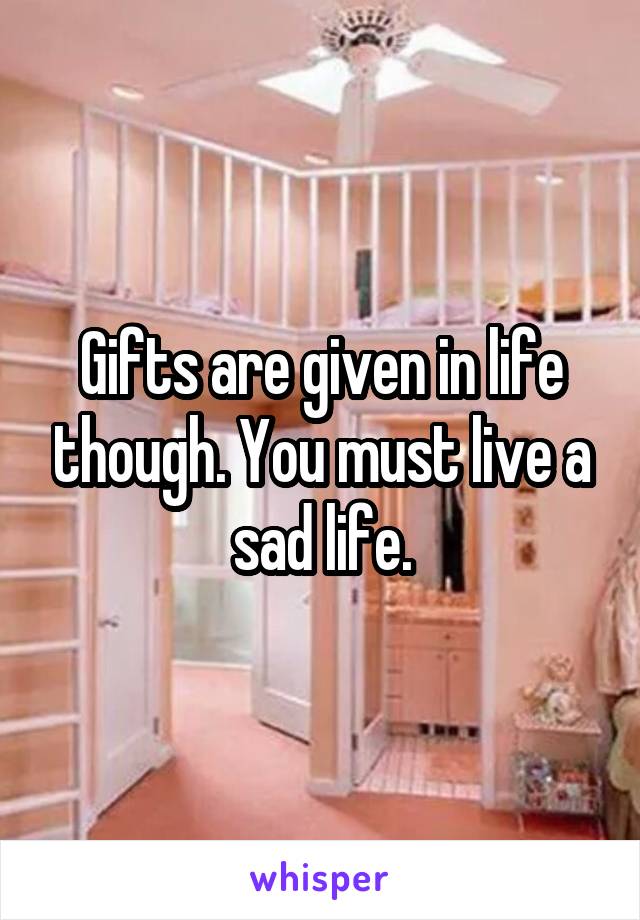 Gifts are given in life though. You must live a sad life.