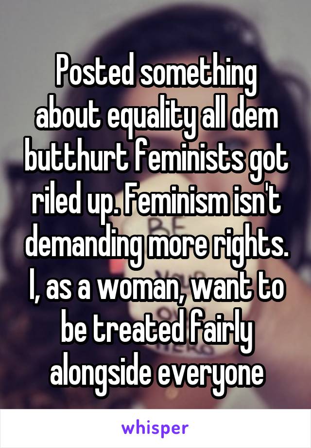 Posted something about equality all dem butthurt feminists got riled up. Feminism isn't demanding more rights. I, as a woman, want to be treated fairly alongside everyone