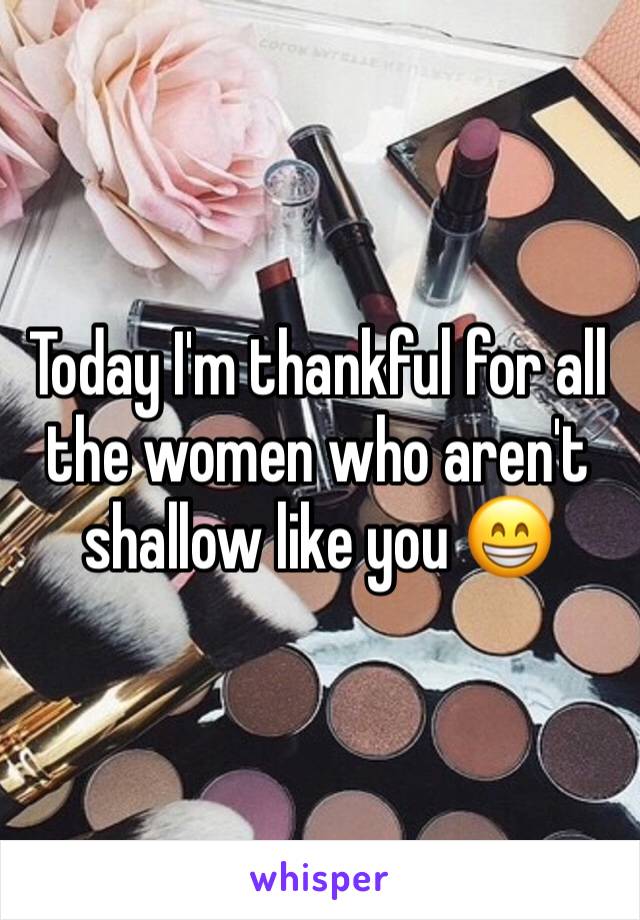 Today I'm thankful for all the women who aren't shallow like you 😁