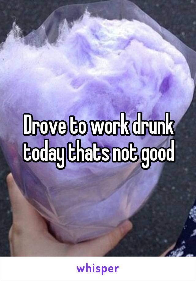 Drove to work drunk today thats not good