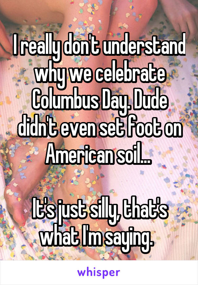 I really don't understand why we celebrate Columbus Day. Dude didn't even set foot on American soil... 

It's just silly, that's what I'm saying.  