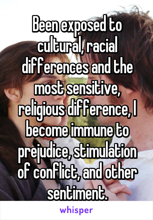 Been exposed to cultural, racial differences and the most sensitive, religious difference, I become immune to prejudice, stimulation of conflict, and other sentiment.