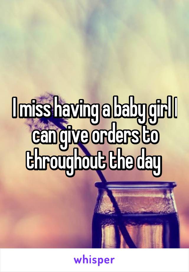 I miss having a baby girl I can give orders to throughout the day 
