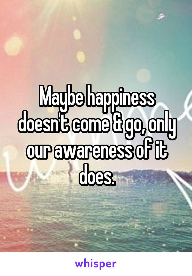 Maybe happiness doesn't come & go, only our awareness of it does.