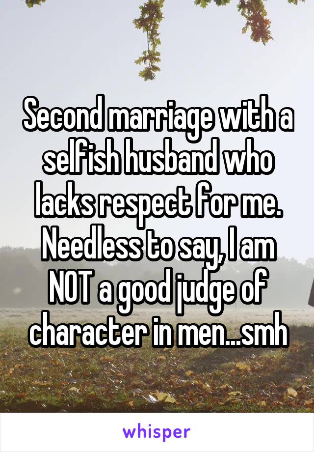 Second marriage with a selfish husband who lacks respect for me. Needless to say, I am NOT a good judge of character in men...smh