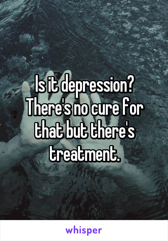 Is it depression?
There's no cure for that but there's treatment.
