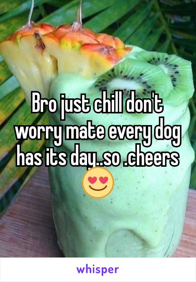 Bro just chill don't worry mate every dog has its day..so .cheers 😍