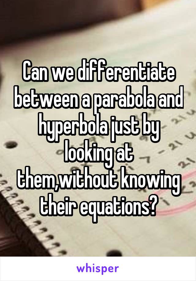 Can we differentiate between a parabola and hyperbola just by looking at them,without knowing their equations?