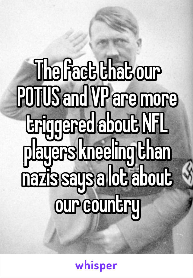 The fact that our POTUS and VP are more triggered about NFL players kneeling than nazis says a lot about our country