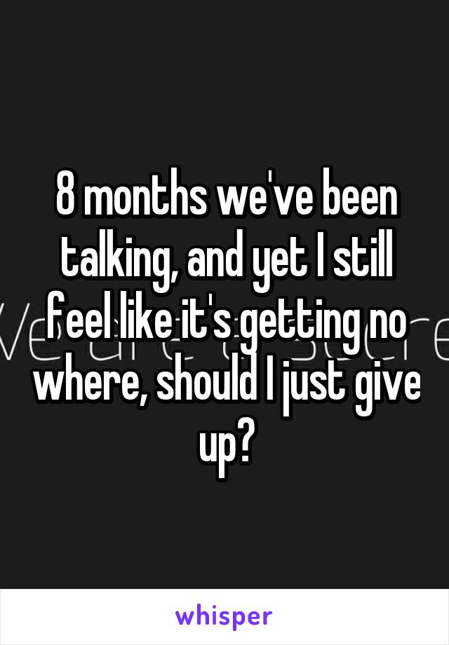 8 months we've been talking, and yet I still feel like it's getting no where, should I just give up?