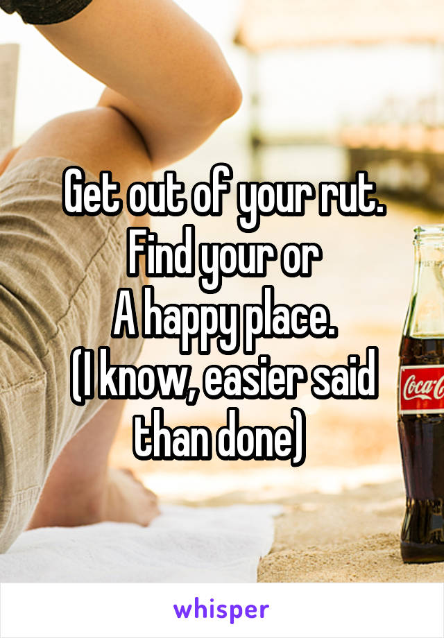 Get out of your rut. Find your or
A happy place.
(I know, easier said than done) 