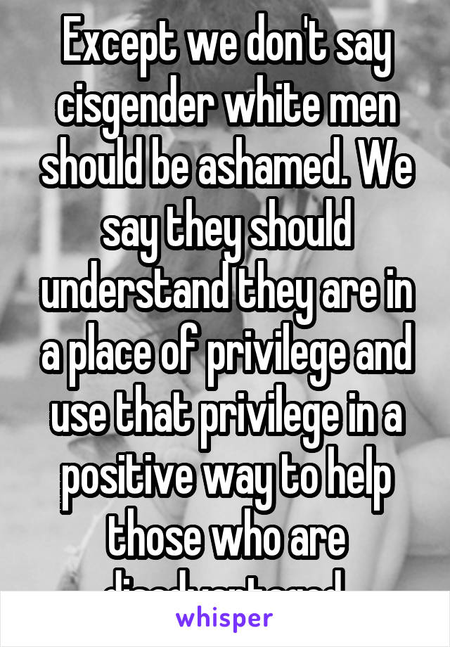 Except we don't say cisgender white men should be ashamed. We say they should understand they are in a place of privilege and use that privilege in a positive way to help those who are disadvantaged.