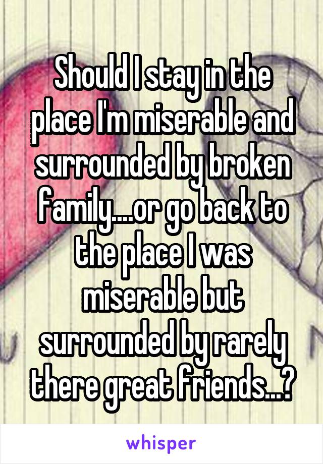Should I stay in the place I'm miserable and surrounded by broken family....or go back to the place I was miserable but surrounded by rarely there great friends...?