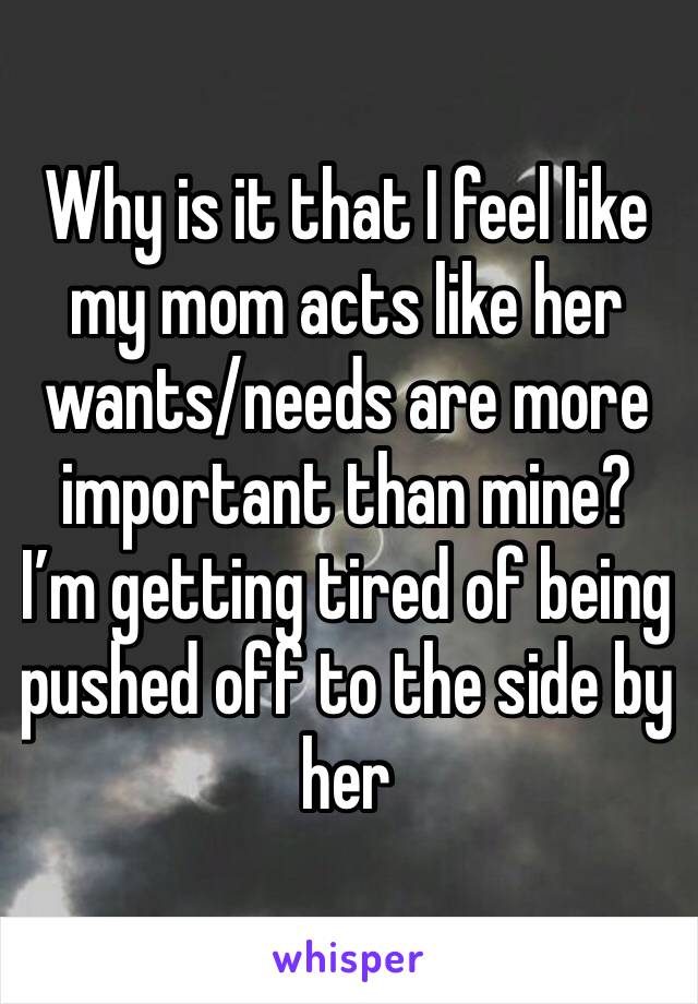 Why is it that I feel like my mom acts like her wants/needs are more important than mine? I’m getting tired of being pushed off to the side by her