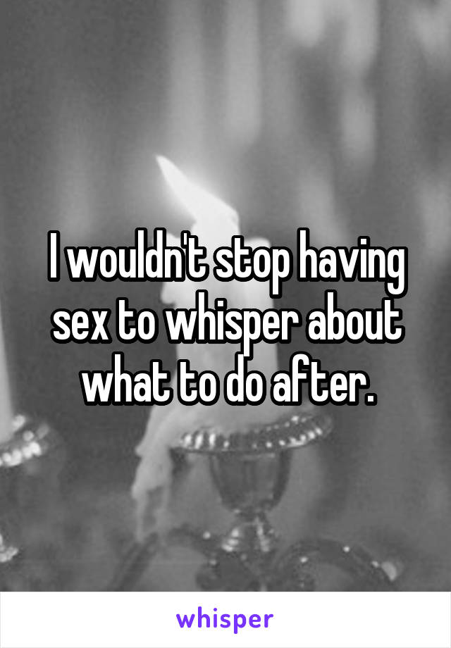 I wouldn't stop having sex to whisper about what to do after.