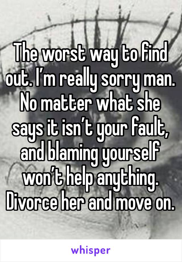 The worst way to find out. I’m really sorry man. No matter what she says it isn’t your fault, and blaming yourself won’t help anything. Divorce her and move on.