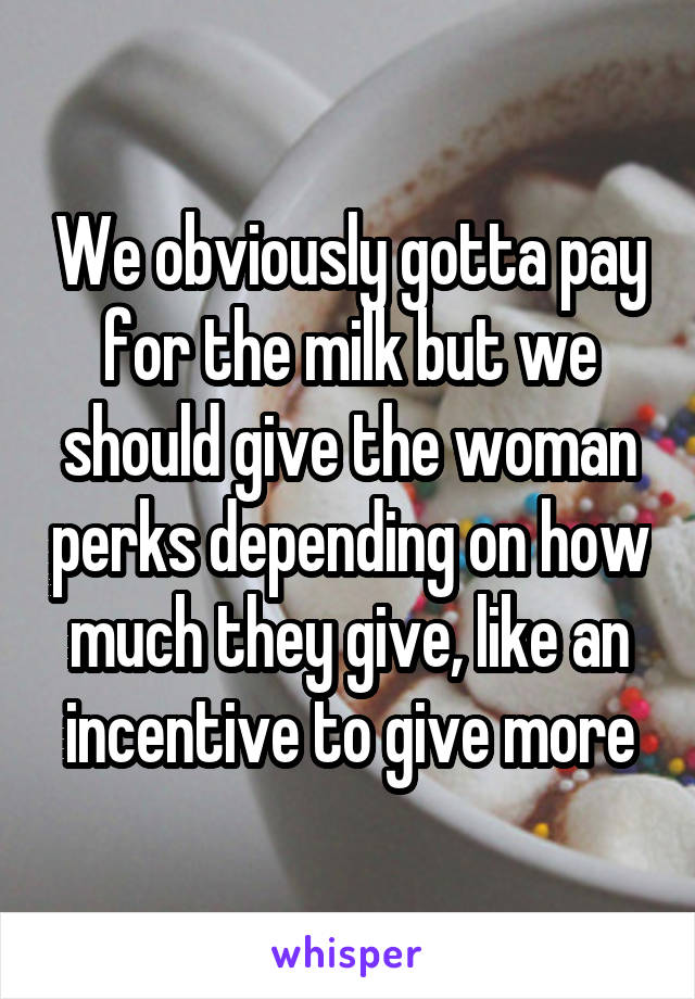 We obviously gotta pay for the milk but we should give the woman perks depending on how much they give, like an incentive to give more