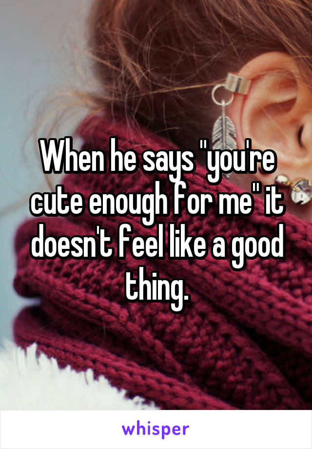 When he says "you're cute enough for me" it doesn't feel like a good thing.
