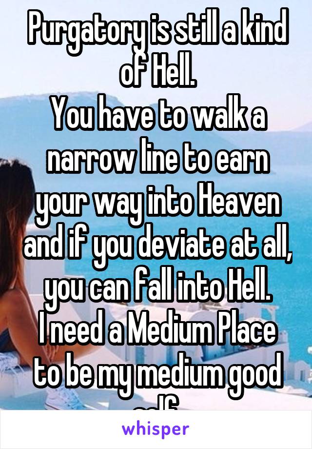 Purgatory is still a kind of Hell.
You have to walk a narrow line to earn your way into Heaven and if you deviate at all, you can fall into Hell.
I need a Medium Place to be my medium good self.