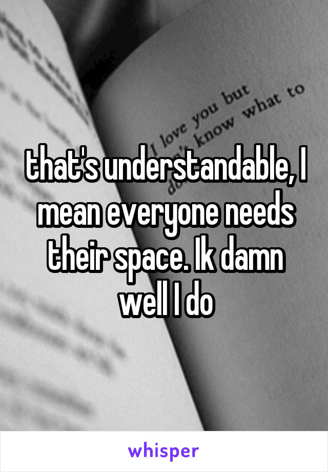 that's understandable, I mean everyone needs their space. Ik damn well I do