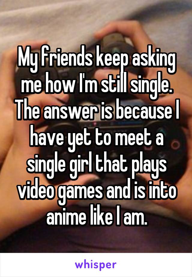 My friends keep asking me how I'm still single. The answer is because I have yet to meet a single girl that plays video games and is into anime like I am.