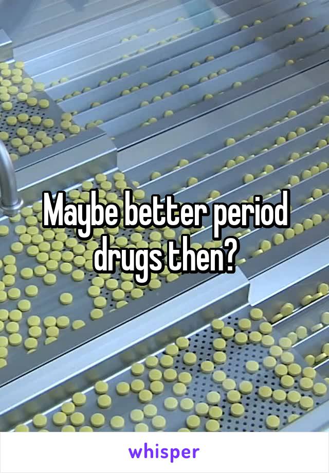 Maybe better period drugs then?