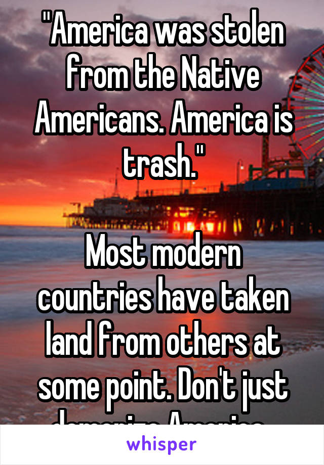 "America was stolen from the Native Americans. America is trash."

Most modern countries have taken land from others at some point. Don't just demonize America. 
