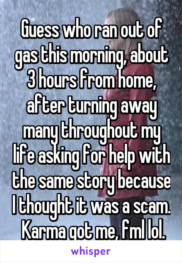 Guess who ran out of gas this morning, about 3 hours from home, after turning away many throughout my life asking for help with the same story because I thought it was a scam.  Karma got me, fml lol.