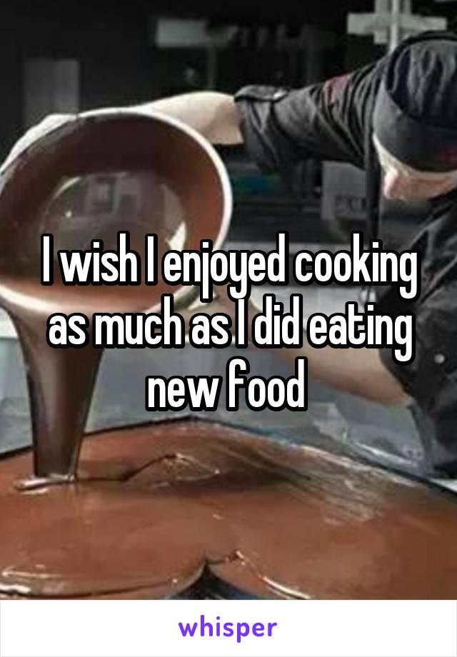 I wish I enjoyed cooking as much as I did eating new food 