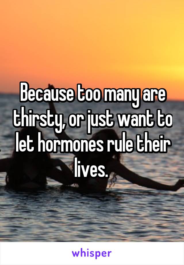 Because too many are thirsty, or just want to let hormones rule their lives. 
