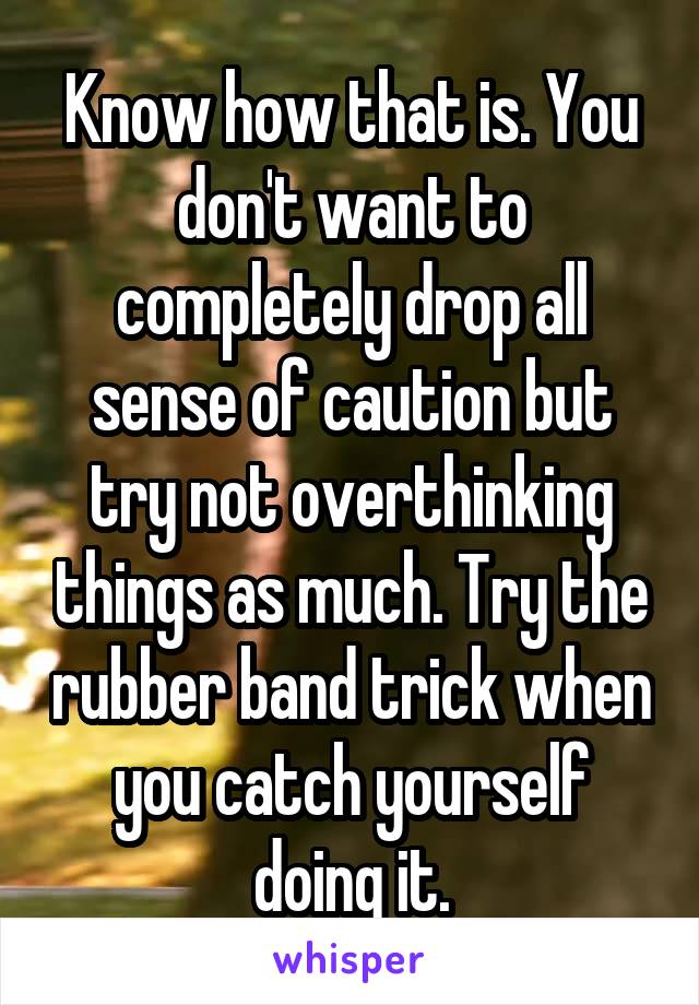 Know how that is. You don't want to completely drop all sense of caution but try not overthinking things as much. Try the rubber band trick when you catch yourself doing it.