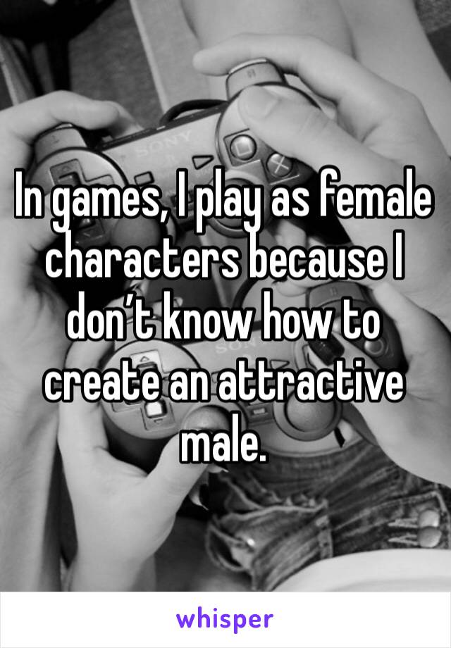 In games, I play as female characters because I don’t know how to create an attractive male. 