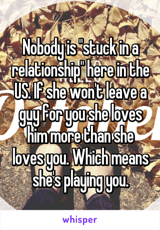 Nobody is "stuck in a relationship" here in the US. If she won't leave a guy for you she loves him more than she loves you. Which means she's playing you.
