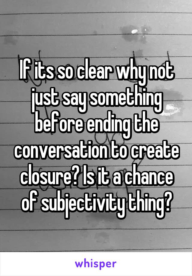 If its so clear why not just say something before ending the conversation to create closure? Is it a chance of subjectivity thing?