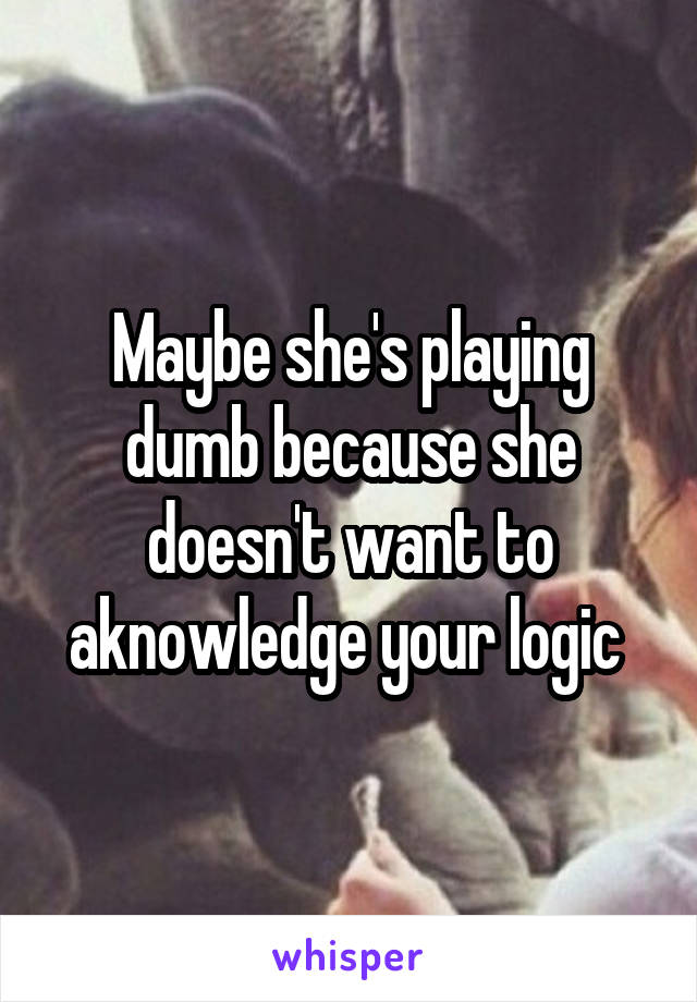 Maybe she's playing dumb because she doesn't want to aknowledge your logic 