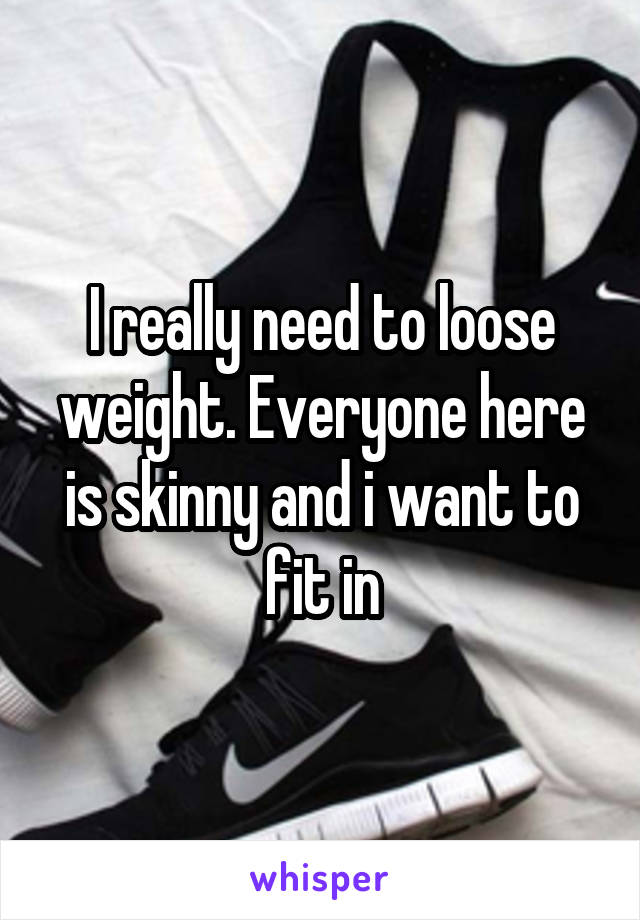I really need to loose weight. Everyone here is skinny and i want to fit in