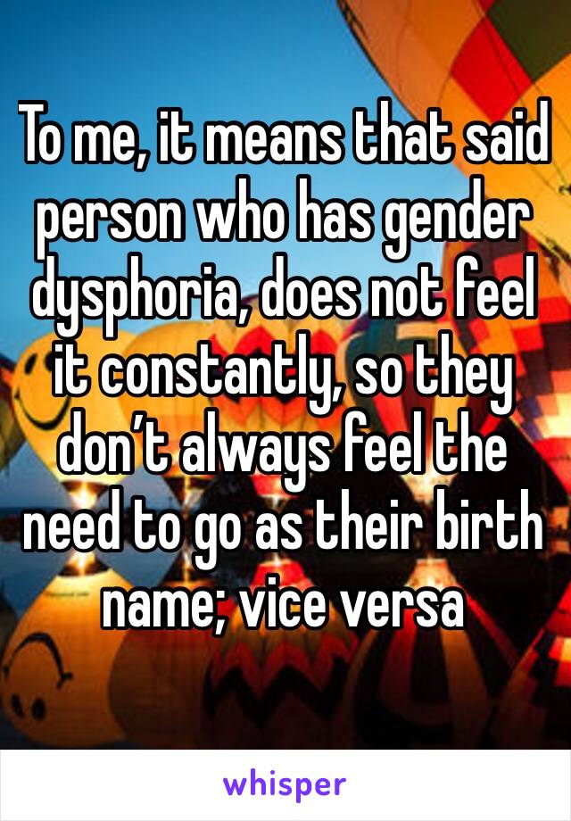 To me, it means that said person who has gender dysphoria, does not feel it constantly, so they don’t always feel the need to go as their birth name; vice versa