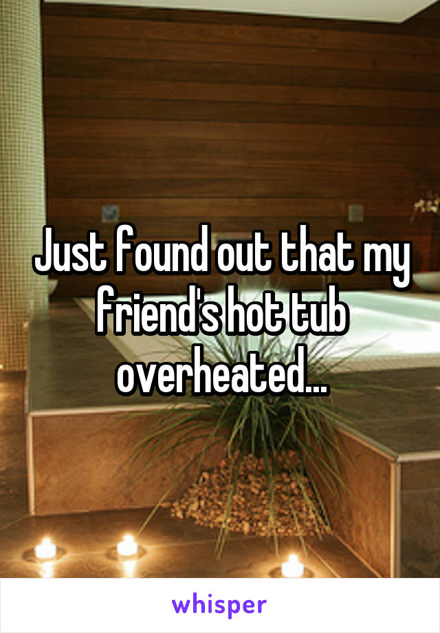 Just found out that my friend's hot tub overheated...