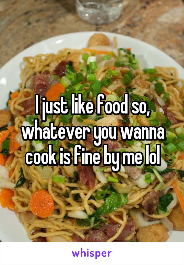 I just like food so, whatever you wanna cook is fine by me lol