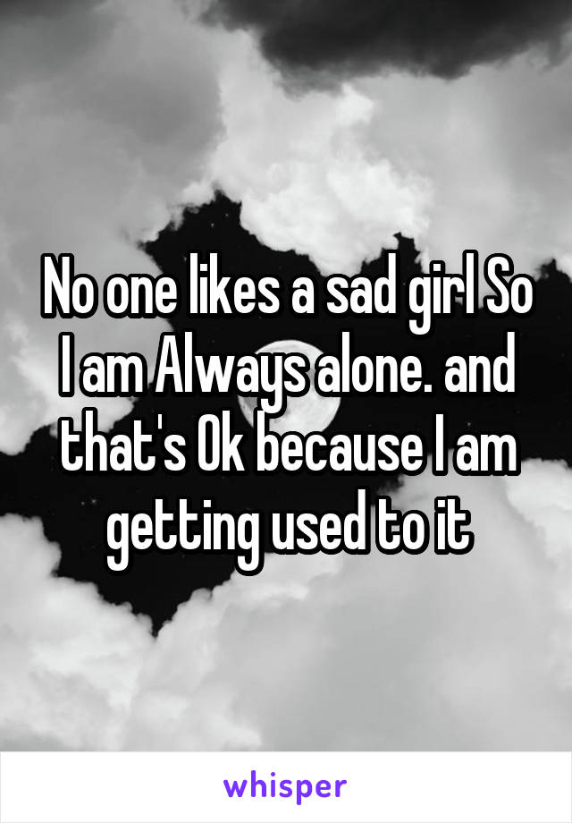 No one likes a sad girl So I am Always alone. and that's Ok because I am getting used to it