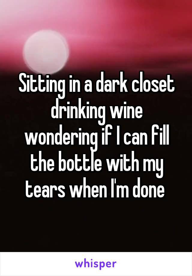 Sitting in a dark closet drinking wine wondering if I can fill the bottle with my tears when I'm done 