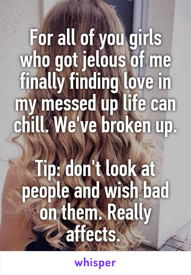 For all of you girls who got jelous of me finally finding love in my messed up life can chill. We've broken up. 
Tip: don't look at people and wish bad on them. Really affects. 
