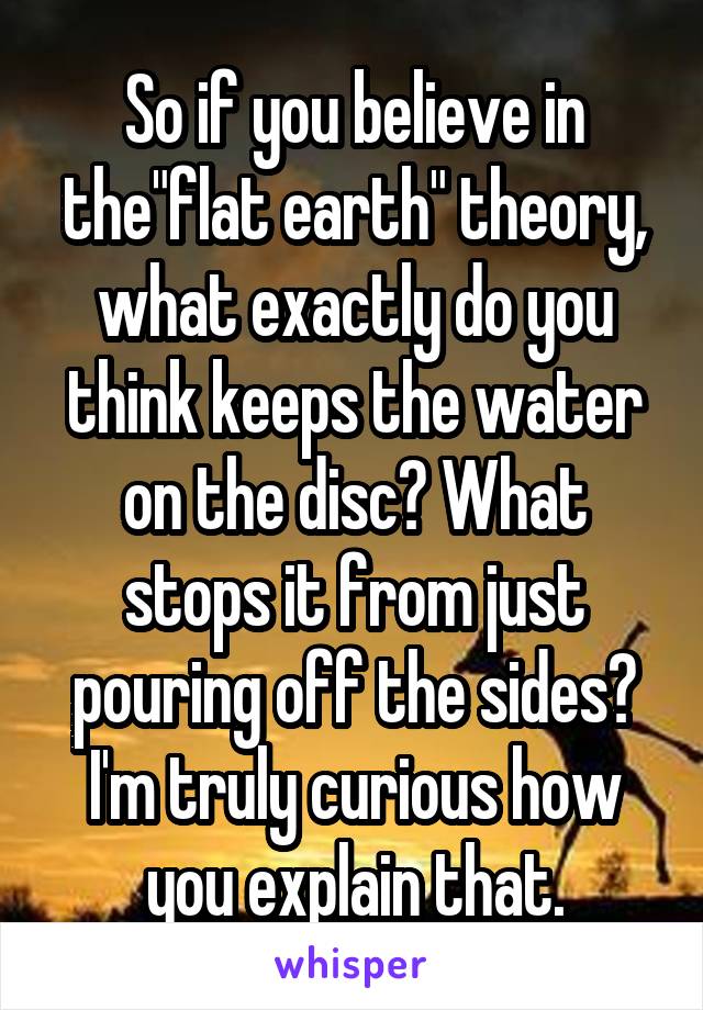 So if you believe in the"flat earth" theory, what exactly do you think keeps the water on the disc? What stops it from just pouring off the sides? I'm truly curious how you explain that.