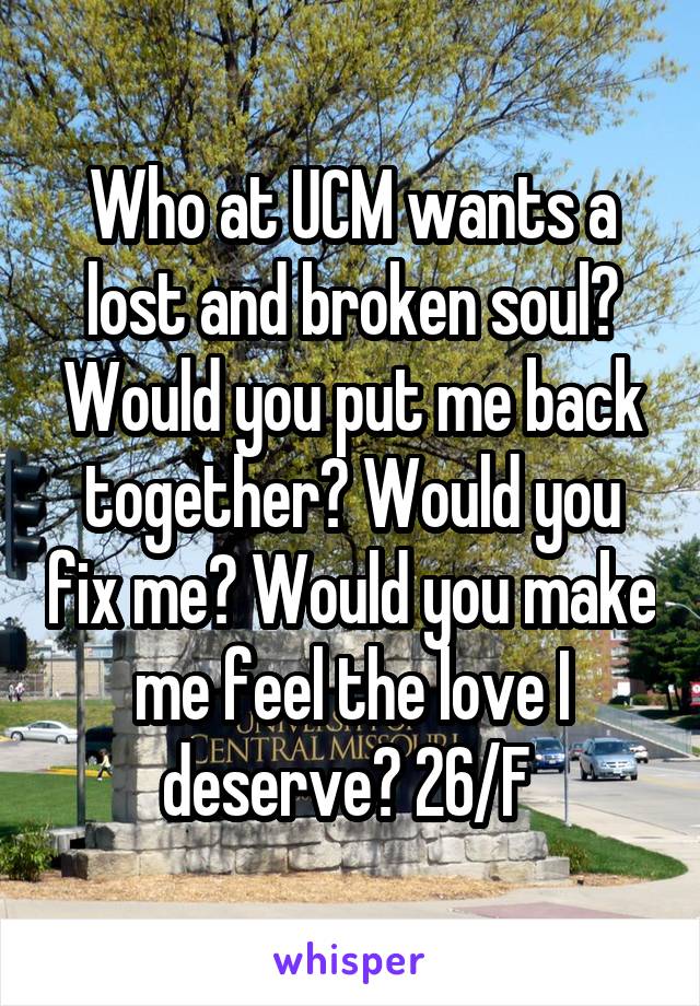 Who at UCM wants a lost and broken soul? Would you put me back together? Would you fix me? Would you make me feel the love I deserve? 26/F 