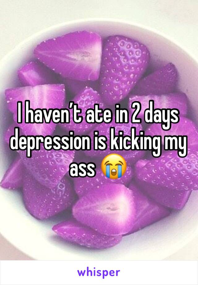 I haven’t ate in 2 days depression is kicking my ass 😭