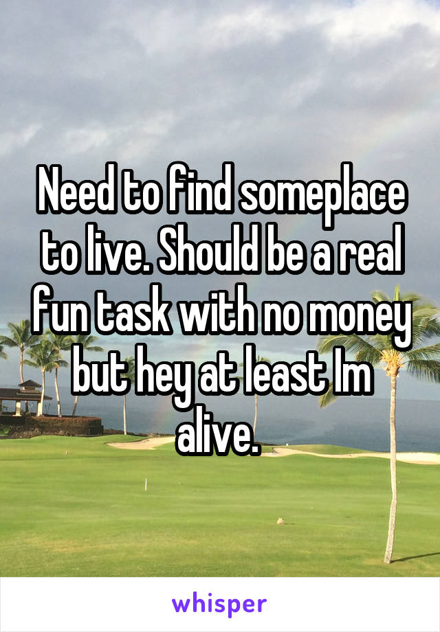 Need to find someplace to live. Should be a real fun task with no money but hey at least Im alive. 