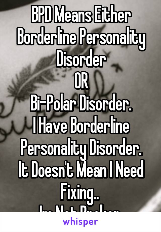BPD Means Either
Borderline Personality Disorder
OR
Bi-Polar Disorder.
I Have Borderline Personality Disorder.
It Doesn't Mean I Need Fixing.. 
Im Not Broken.
