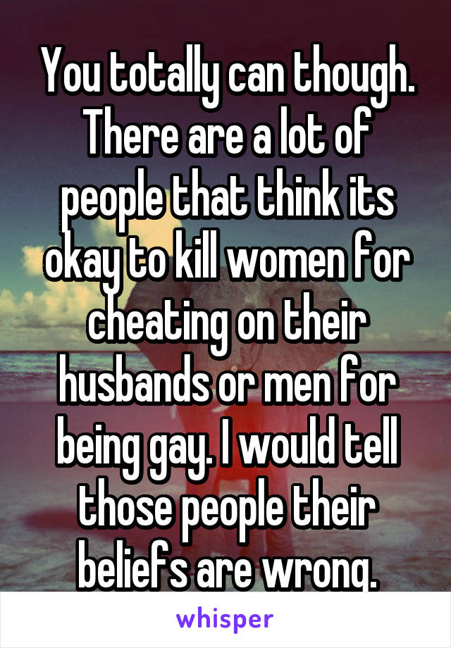 You totally can though. There are a lot of people that think its okay to kill women for cheating on their husbands or men for being gay. I would tell those people their beliefs are wrong.